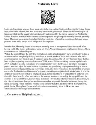 Maternity Leave
Maternity leave is an absence from work prior to having a child. Maternity leave in the United States
is required to be allowed, but paid maternity leave is not guaranteed. There are different lengths of
leave provided for the parent which are typically determined by the parent s employer. Within the
United States of America While in other countries parents are given paid maternity or even paternity
leave. There are some research studies that shows statistics of possible correlations between longer
parental leave and a baby s bond and growth development.
Introduction: Maternity Leave Maternity or paternity leave is a temporary leave from work after
having child. The family and medical leave act (FMLA) provides certain employees with up ... Show
more content on Helpwriting.net ...
Within the United States the only true restriction it states about maternity leave specifically is that a
woman who has a vaginally delivery may have at least 6 weeks of leave and a woman who had a
cesarean section may have at least 8 weeks of leave. In addition, the US only has four states that has
laws in place regarding maternity leave as of 2018, with a fifth state adding laws or regulations in
2019. Instead of specific regulations involving maternity leave the US does have laws enforced to
protect a mother s job. Included in these regulations are prohibiting employers declining to hire or
promote someone because they are expecting a child, also these regulations do include that a woman
can not be fired or demoted because of pregnancy or taking the expected 6 8 weeks leave. It is to the
employer s discretion whether to offer paid leave, partial paid leave, or unpaid leave, and even jobs
that offer these benefits often have criteria the woman must meet to qualify for any paid leave. In
contrast to the United States, Europe has a minimum 14 week leave for new mothers. In addition, to
the 14 week minimum Europe has a minimum standard to provide financial assistance during the
leave, including 3 main fianincal resorts; social security benefits, paid leave from their employer,
public funds. Throughout Europe while the minimum maternity leave is 14 weeks, most
establishments offer longer extended time
... Get more on HelpWriting.net ...
 