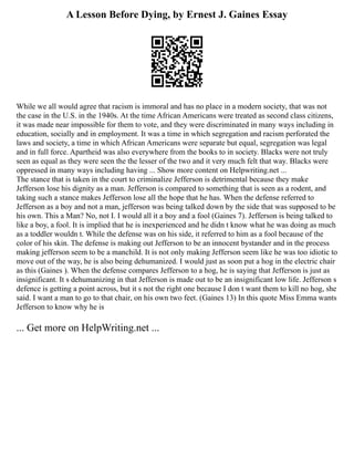 A Lesson Before Dying, by Ernest J. Gaines Essay
While we all would agree that racism is immoral and has no place in a modern society, that was not
the case in the U.S. in the 1940s. At the time African Americans were treated as second class citizens,
it was made near impossible for them to vote, and they were discriminated in many ways including in
education, socially and in employment. It was a time in which segregation and racism perforated the
laws and society, a time in which African Americans were separate but equal, segregation was legal
and in full force. Apartheid was also everywhere from the books to in society. Blacks were not truly
seen as equal as they were seen the the lesser of the two and it very much felt that way. Blacks were
oppressed in many ways including having ... Show more content on Helpwriting.net ...
The stance that is taken in the court to criminalize Jefferson is detrimental because they make
Jefferson lose his dignity as a man. Jefferson is compared to something that is seen as a rodent, and
taking such a stance makes Jefferson lose all the hope that he has. When the defense referred to
Jefferson as a boy and not a man, jefferson was being talked down by the side that was supposed to be
his own. This a Man? No, not I. I would all it a boy and a fool (Gaines 7). Jefferson is being talked to
like a boy, a fool. It is implied that he is inexperienced and he didn t know what he was doing as much
as a toddler wouldn t. While the defense was on his side, it referred to him as a fool because of the
color of his skin. The defense is making out Jefferson to be an innocent bystander and in the process
making jefferson seem to be a manchild. It is not only making Jefferson seem like he was too idiotic to
move out of the way, he is also being dehumanized. I would just as soon put a hog in the electric chair
as this (Gaines ). When the defense compares Jefferson to a hog, he is saying that Jefferson is just as
insignificant. It s dehumanizing in that Jefferson is made out to be an insignificant low life. Jefferson s
defence is getting a point across, but it s not the right one because I don t want them to kill no hog, she
said. I want a man to go to that chair, on his own two feet. (Gaines 13) In this quote Miss Emma wants
Jefferson to know why he is
... Get more on HelpWriting.net ...
 