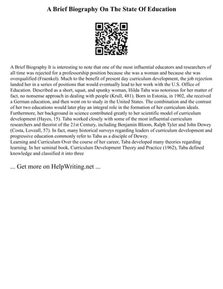 A Brief Biography On The State Of Education
A Brief Biography It is interesting to note that one of the most influential educators and researchers of
all time was rejected for a professorship position because she was a woman and because she was
overqualified (Fraenkel). Much to the benefit of present day curriculum development, the job rejection
landed her in a series of positions that would eventually lead to her work with the U.S. Office of
Education. Described as a short, squat, and spunky woman, Hilda Taba was notorious for her matter of
fact, no nonsense approach in dealing with people (Krull, 481). Born in Estonia, in 1902, she received
a German education, and then went on to study in the United States. The combination and the contrast
of her two educations would later play an integral role in the formation of her curriculum ideals.
Furthermore, her background in science contributed greatly to her scientific model of curriculum
development (Hayes, 15). Taba worked closely with some of the most influential curriculum
researchers and theorist of the 21st Century, including Benjamin Bloom, Ralph Tyler and John Dewey
(Costa, Loveall, 57). In fact, many historical surveys regarding leaders of curriculum development and
progressive education commonly refer to Taba as a disciple of Dewey.
Learning and Curriculum Over the course of her career, Taba developed many theories regarding
learning. In her seminal book, Curriculum Development Theory and Practice (1962), Taba defined
knowledge and classified it into three
... Get more on HelpWriting.net ...
 