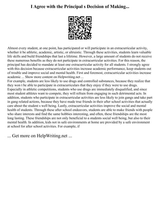 I Agree with the Principal s Decision of Making...
Almost every student, at one point, has participated or will participate in an extracurricular activity,
whether it be athletic, academic, artistic, or altruistic. Through these activities, students learn valuable
life skills and build friendships that last a lifetime. However, a large amount of students do not receive
these numerous benefits as they do not participate in extracurricular activities. For this reason, the
principal has decided to mandate at least one extracurricular activity for all students. I strongly agree
with this decision because extracurricular activities increase academic performance, keep students out
of trouble and improve social and mental health. First and foremost, extracurricular activities increase
academic ... Show more content on Helpwriting.net ...
For example, students are less likely to use drugs and controlled substances, because they realize that
they won t be able to participate in extracurriculars that they enjoy if they were to use drugs.
Especially in athletic competitions, students who use drugs are immediately disqualified, and since
most student athletes want to compete, they will refrain from engaging in such detrimental acts. In
addition, students who participate in extracurricular activities are less likely to join gangs and take part
in gang related actions, because they have made true friends in their after school activities that actually
care about the student s well being. Lastly, extracurricular activities improve the social and mental
health of students. Through these after school endeavors, students are able to make friends with people
who share interests and find the same hobbies interesting, and often, these friendships are the most
long lasting. These friendships are not only beneficial to a students social well being, but also to their
mental health. In addition, kids not in safe environments at home are provided by a safe environment
at school for after school activities. For example, if
... Get more on HelpWriting.net ...
 