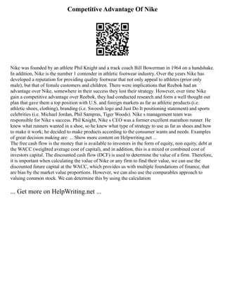 Competitive Advantage Of Nike
Nike was founded by an athlete Phil Knight and a track coach Bill Bowerman in 1964 on a handshake.
In addition, Nike is the number 1 contender in athletic footwear industry. Over the years Nike has
developed a reputation for providing quality footwear that not only appeal to athletes (prior only
male), but that of female customers and children. There were implications that Reebok had an
advantage over Nike, somewhere in their success they lost their strategy. However, over time Nike
gain a competitive advantage over Reebok, they had conducted research and form a well thought out
plan that gave them a top position with U.S. and foreign markets as far as athletic products (i.e.
athletic shoes, clothing), branding (i.e. Swoosh logo and Just Do It positioning statement) and sports
celebrities (i.e. Michael Jordan, Phil Sampras, Tiger Woods). Nike s management team was
responsible for Nike s success. Phil Knight, Nike s CEO was a former excellent marathon runner. He
knew what runners wanted in a shoe, so he knew what type of strategy to use as far as shoes and how
to make it work; he decided to make products according to the consumer wants and needs. Examples
of great decision making are: ... Show more content on Helpwriting.net ...
The free cash flow is the money that is available to investors in the form of equity, non equity, debt at
the WACC (weighted average cost of capital), and in addition, this is a mixed or combined cost of
investors capital. The discounted cash flow (DCF) is used to determine the value of a firm. Therefore,
it is important when calculating the value of Nike or any firm to find their value, we can use the
discounted future capital at the WACC, which provides us with multiple foundations of finance, that
are bias by the market value proportions. However, we can also use the comparables approach to
valuing common stock. We can determine this by using the calculation
... Get more on HelpWriting.net ...
 