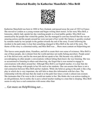 Distorted Reality In Katherine Mansfield s Miss Brill
Katherine Mansfield was born in 1888 in New Zealand, and passed away the year of 1923 in France.
She moved to London as a young woman and began writing short stories. In her story Miss Brill, a
lonesome, elderly lady spends her day watching people in a local public garden. Miss Brill was
unnoticed by the people that visited the garden, but she managed to convince herself that she was an
amazing actress and the people around her were just part of her world. Her fantasy is quickly crushed
by remarks made by two people in the garden towards the end of the story. Events following the
incident in the park make it clear that something changed in Miss Brill at the end of the story. The
theme of this story is a distorted reality, and Miss Brill was ... Show more content on Helpwriting.net
...
This leaves some people alone, friendless, and left to create their own sense of existence. Miss Brill is
one of these people, she is distant from the world and does not really belong anywhere. People acted
as if she did not exist, and for the most part did not speak to her. She became very skilled at
eavesdropping on other people s conversations without letting them know she was listening. She was
so accustomed to listening to others and observing, she forgot that is was normal to engage in
conversations with others around her. Although Miss Brill is an English teacher, it is clear that she
does not share things with people in her life such as her students. One can assume that there is not a
real connection between Miss Brill and her students. While she believes going to the park is like a big
play in which she is very important, she still fails to share this information with her class. The
relationship with the old man that she reads to at the park four times a week is almost non existent.
She insinuates that if he were to die it would not matter to her. She thinks she is an actress reading to
an old gentlemen, but in reality she is just a school teacher reading to a man that is sleeping. Miss Brill
seems to only have a real connection with noone other than
... Get more on HelpWriting.net ...
 