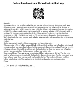 Sodium Bicarbonate And Hydrochloric Acid Airbags
Scenario:
In this experiment, you have been asked by your teacher, to investigate the design of a small scale
airbag system they want to produce as a child safety device to put into baby strollers. Because of
sodium azide s toxicity (which is used in many vehicular airbags), it is suggested you use the reaction
of NaHCO₃ (sodium bicarbonate or baking soda) with an aqueous solution of HCL (stomach acid) to
produce CO₂ gas to test your engineering design. The reaction of hydrochloric acid and sodium
bicarbonate is: HCL + NaHCO₃, one mole of CO₂ gas is produced. Regarding the other products,
NaCl dissolves in the water to create a salt solution which occupies only a small portion of the volume
inside the bag.
Pre Lab:
Grab a one quart zip lock® ... Show more content on Helpwriting.net ...
When using the 6.56g of baking soda and 26mL of Hydrochloric acid the bag inflated too quickly and
too much and the bag popped and released all the gas through the top. Our third and final trial of 5.15g
of baking soda and 20mL of Hydrochloric acid the bag inflated in about one second and inflated to
just the right amount where the bag was not too hard and not too soft.
Experimental Error: There are several errors that could have taken place in this lab. The first error
could have been excess air being inside the bag before the experiment starts. Another error could have
been, left over water from previous trials preformed in the lab. The third possible error could be,
baking soda leaking out of the egg into the hydrochloric acid causing a premature reaction.
Future
... Get more on HelpWriting.net ...
 