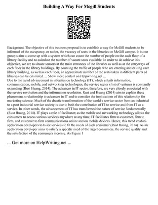 Building A Way For Mcgill Students
Background The objective of this business proposal is to establish a way for McGill students to be
informed of the occupancy, or rather, the vacancy of seats in the libraries on McGill campus. It is our
group s aim to come up with a system which can count the number of people on the each floor of a
library facility and to calculate the number of vacant seats available. In order to do achieve this
objective, we are to situate sensors at the main entrances of the libraries as well as at the entryways of
each floor in the library buildings. By counting the traffic of people who are entering and exiting each
library building, as well as each floor, an approximate number of the seats taken in different parts of
libraries can be estimated. ... Show more content on Helpwriting.net ...
Due to the rapid advancement in information technology (IT), which entails information,
communication, mobile, and networking technologies, the service sector s list of ventures is constantly
expanding (Rust Huang, 2014). The advances in IT sector, therefore, are very closely associated with
the service revolution and the information revolution. Rust and Huang (2014) aim to explain these
phenomena s relationship to advances in IT and to consider the implications of this relationship for
marketing science. Much of the drastic transformation of the world s service sector from an industrial
to a post industrial service society is due to both the contribution of IT to service and from IT as a
service. In other words, the advancement of IT has transformed the nature of service fundamentally
(Rust Huang, 2014). IT plays a role of facilitator; as the mobile and networking technology allows the
consumers to access various services anywhere at any time, IT facilitates firm to customer, firm to
firm, and customer to firm communications online and on mobile devices. Hence, this trend enables
application developers to tailor services to fit the needs of each consumer (Rust Huang, 2014). As an
application developer aims to satisfy a specific need of the target consumers, the service quality and
the satisfaction of the consumers increase. As Figure 1
... Get more on HelpWriting.net ...
 