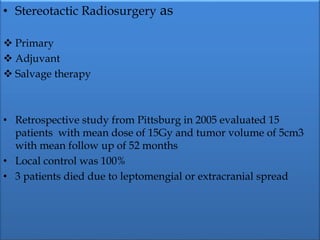 • Stereotactic Radiosurgery as
 Primary
 Adjuvant
 Salvage therapy
• Retrospective study from Pittsburg in 2005 evaluated 15
patients with mean dose of 15Gy and tumor volume of 5cm3
with mean follow up of 52 months
• Local control was 100%
• 3 patients died due to leptomengial or extracranial spread
 