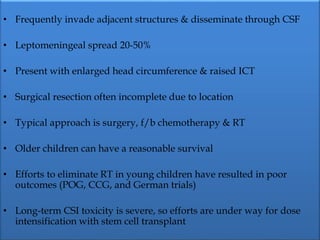 • Frequently invade adjacent structures & disseminate through CSF
• Leptomeningeal spread 20-50%
• Present with enlarged head circumference & raised ICT
• Surgical resection often incomplete due to location
• Typical approach is surgery, f/b chemotherapy & RT
• Older children can have a reasonable survival
• Efforts to eliminate RT in young children have resulted in poor
outcomes (POG, CCG, and German trials)
• Long-term CSI toxicity is severe, so efforts are under way for dose
intensification with stem cell transplant
 