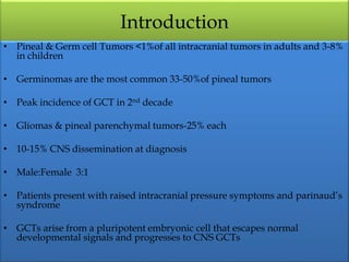 Introduction
• Pineal & Germ cell Tumors <1%of all intracranial tumors in adults and 3-8%
in children
• Germinomas are the most common 33-50%of pineal tumors
• Peak incidence of GCT in 2nd decade
• Gliomas & pineal parenchymal tumors-25% each
• 10-15% CNS dissemination at diagnosis
• Male:Female 3:1
• Patients present with raised intracranial pressure symptoms and parinaud’s
syndrome
• GCTs arise from a pluripotent embryonic cell that escapes normal
developmental signals and progresses to CNS GCTs
 