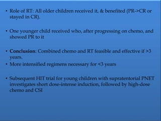 • Role of RT: All older children received it, & benefited (PR->CR or
stayed in CR).
• One younger child received who, after progressing on chemo, and
showed PR to it
• Conclusion: Combined chemo and RT feasible and effective if >3
years.
• More intensified regimens necessary for <3 years
• Subsequent HIT trial for young children with supratentorial PNET
investigates short dose-intense induction, followed by high-dose
chemo and CSI
 