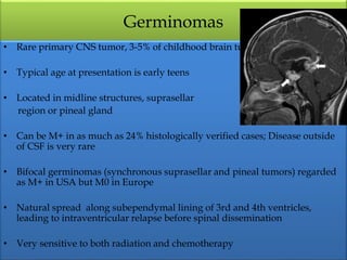 Germinomas
• Rare primary CNS tumor, 3-5% of childhood brain tumors
• Typical age at presentation is early teens
• Located in midline structures, suprasellar
region or pineal gland
• Can be M+ in as much as 24% histologically verified cases; Disease outside
of CSF is very rare
• Bifocal germinomas (synchronous suprasellar and pineal tumors) regarded
as M+ in USA but M0 in Europe
• Natural spread along subependymal lining of 3rd and 4th ventricles,
leading to intraventricular relapse before spinal dissemination
• Very sensitive to both radiation and chemotherapy
 