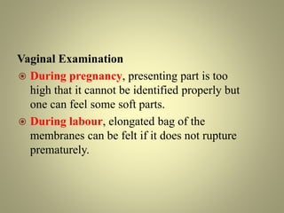 Vaginal Examination
 During pregnancy, presenting part is too
high that it cannot be identified properly but
one can feel some soft parts.
 During labour, elongated bag of the
membranes can be felt if it does not rupture
prematurely.
 