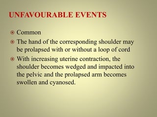UNFAVOURABLE EVENTS
 Common
 The hand of the corresponding shoulder may
be prolapsed with or without a loop of cord
 With increasing uterine contraction, the
shoulder becomes wedged and impacted into
the pelvic and the prolapsed arm becomes
swollen and cyanosed.
 