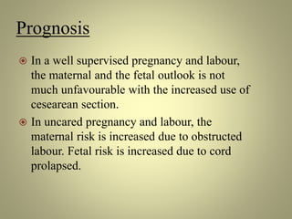 Prognosis
 In a well supervised pregnancy and labour,
the maternal and the fetal outlook is not
much unfavourable with the increased use of
cesearean section.
 In uncared pregnancy and labour, the
maternal risk is increased due to obstructed
labour. Fetal risk is increased due to cord
prolapsed.
 