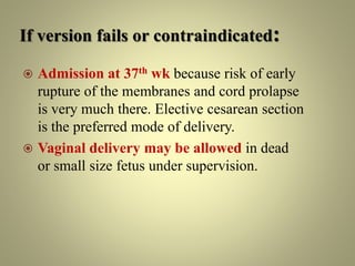 If version fails or contraindicated:
 Admission at 37th wk because risk of early
rupture of the membranes and cord prolapse
is very much there. Elective cesarean section
is the preferred mode of delivery.
 Vaginal delivery may be allowed in dead
or small size fetus under supervision.
 