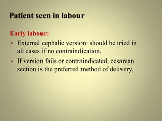 Patient seen in labour
Early labour:
 External cephalic version: should be tried in
all cases if no contraindication.
 If version fails or contraindicated, cesarean
section is the preferred method of delivery.
 