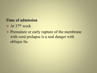 Time of admission
 At 37th week
 Premature or early rupture of the membrane
with cord prolapse is a real danger with
oblique lie.
 