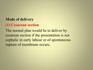 Mode of delivery
(1) Cesarean section
The normal plan would be to deliver by
cesarean section if the presentation is not
cephalic in early labour or of spontaneous
rupture of membrane occurs.
 