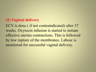 (2) Vaginal delivery
ECV is done ( if not contraindicated) after 37
weeks. Oxytocin infusion is started to initiate
effective uterine contractions. This is followed
by low rupture of the membranes. Labour is
monitored for successful vaginal delivery.
 