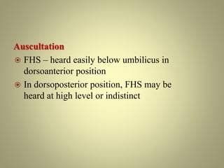 Auscultation
 FHS – heard easily below umbilicus in
dorsoanterior position
 In dorsoposterior position, FHS may be
heard at high level or indistinct
 