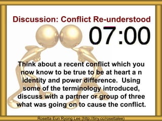 Discussion: Conflict Re-understood
Think about a recent conflict which you
now know to be true to be at heart a n
identity and power difference. Using
some of the terminology introduced,
discuss with a partner or group of three
what was going on to cause the conflict.
Rosetta Eun Ryong Lee (http://tiny.cc/rosettalee)
 