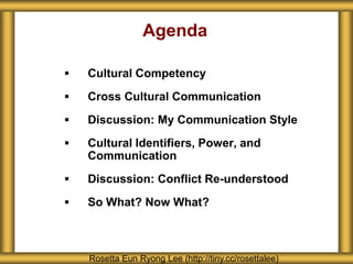 Agenda
 Cultural Competency
 Cross Cultural Communication
 Discussion: My Communication Style
 Cultural Identifiers, Power, and
Communication
 Discussion: Conflict Re-understood
 So What? Now What?
Rosetta Eun Ryong Lee (http://tiny.cc/rosettalee)
 