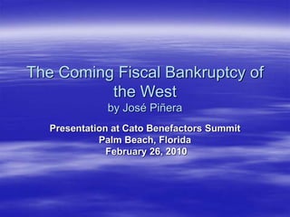 The Coming Fiscal Bankruptcy of
the West
by José Piñera
Presentation at Cato Benefactors Summit
Palm Beach, Florida
February 26, 2010
 