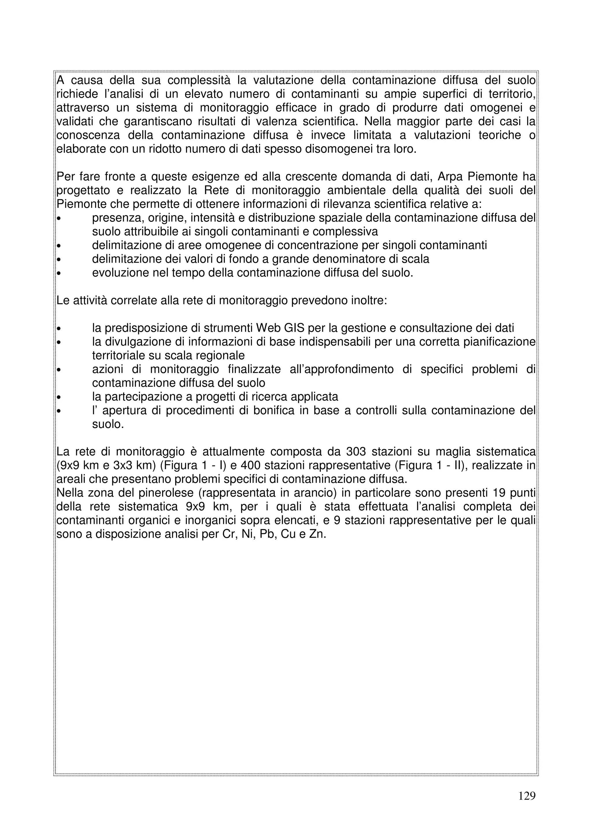 A causa della sua complessità la valutazione della contaminazione diffusa del suolo
richiede l’analisi di un elevato numero di contaminanti su ampie superfici di territorio,
attraverso un sistema di monitoraggio efficace in grado di produrre dati omogenei e
validati che garantiscano risultati di valenza scientifica. Nella maggior parte dei casi la
conoscenza della contaminazione diffusa è invece limitata a valutazioni teoriche o
elaborate con un ridotto numero di dati spesso disomogenei tra loro.
Per fare fronte a queste esigenze ed alla crescente domanda di dati, Arpa Piemonte ha
progettato e realizzato la Rete di monitoraggio ambientale della qualità dei suoli del
Piemonte che permette di ottenere informazioni di rilevanza scientifica relative a:
•
presenza, origine, intensità e distribuzione spaziale della contaminazione diffusa del
suolo attribuibile ai singoli contaminanti e complessiva
•
delimitazione di aree omogenee di concentrazione per singoli contaminanti
•
delimitazione dei valori di fondo a grande denominatore di scala
•
evoluzione nel tempo della contaminazione diffusa del suolo.
Le attività correlate alla rete di monitoraggio prevedono inoltre:
•
•
•
•
•

la predisposizione di strumenti Web GIS per la gestione e consultazione dei dati
la divulgazione di informazioni di base indispensabili per una corretta pianificazione
territoriale su scala regionale
azioni di monitoraggio finalizzate all’approfondimento di specifici problemi di
contaminazione diffusa del suolo
la partecipazione a progetti di ricerca applicata
l’ apertura di procedimenti di bonifica in base a controlli sulla contaminazione del
suolo.

La rete di monitoraggio è attualmente composta da 303 stazioni su maglia sistematica
(9x9 km e 3x3 km) (Figura 1 - I) e 400 stazioni rappresentative (Figura 1 - II), realizzate in
areali che presentano problemi specifici di contaminazione diffusa.
Nella zona del pinerolese (rappresentata in arancio) in particolare sono presenti 19 punti
della rete sistematica 9x9 km, per i quali è stata effettuata l’analisi completa dei
contaminanti organici e inorganici sopra elencati, e 9 stazioni rappresentative per le quali
sono a disposizione analisi per Cr, Ni, Pb, Cu e Zn.

129

 