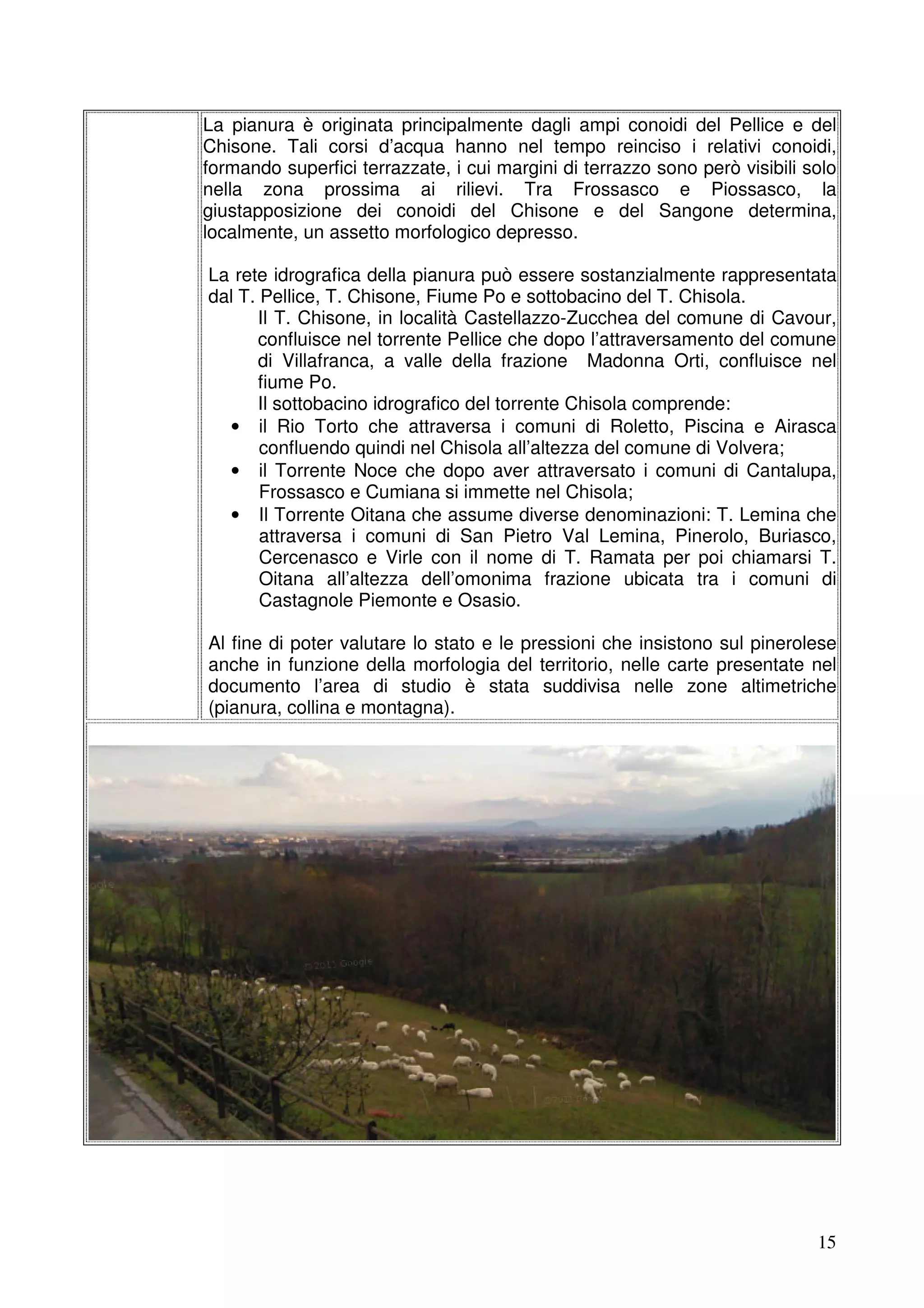 La pianura è originata principalmente dagli ampi conoidi del Pellice e del
Chisone. Tali corsi d’acqua hanno nel tempo reinciso i relativi conoidi,
formando superfici terrazzate, i cui margini di terrazzo sono però visibili solo
nella zona prossima ai rilievi. Tra Frossasco e Piossasco, la
giustapposizione dei conoidi del Chisone e del Sangone determina,
localmente, un assetto morfologico depresso.
La rete idrografica della pianura può essere sostanzialmente rappresentata
dal T. Pellice, T. Chisone, Fiume Po e sottobacino del T. Chisola.
Il T. Chisone, in località Castellazzo-Zucchea del comune di Cavour,
confluisce nel torrente Pellice che dopo l’attraversamento del comune
di Villafranca, a valle della frazione Madonna Orti, confluisce nel
fiume Po.
Il sottobacino idrografico del torrente Chisola comprende:
• il Rio Torto che attraversa i comuni di Roletto, Piscina e Airasca
confluendo quindi nel Chisola all’altezza del comune di Volvera;
• il Torrente Noce che dopo aver attraversato i comuni di Cantalupa,
Frossasco e Cumiana si immette nel Chisola;
• Il Torrente Oitana che assume diverse denominazioni: T. Lemina che
attraversa i comuni di San Pietro Val Lemina, Pinerolo, Buriasco,
Cercenasco e Virle con il nome di T. Ramata per poi chiamarsi T.
Oitana all’altezza dell’omonima frazione ubicata tra i comuni di
Castagnole Piemonte e Osasio.
Al fine di poter valutare lo stato e le pressioni che insistono sul pinerolese
anche in funzione della morfologia del territorio, nelle carte presentate nel
documento l’area di studio è stata suddivisa nelle zone altimetriche
(pianura, collina e montagna).

15

 