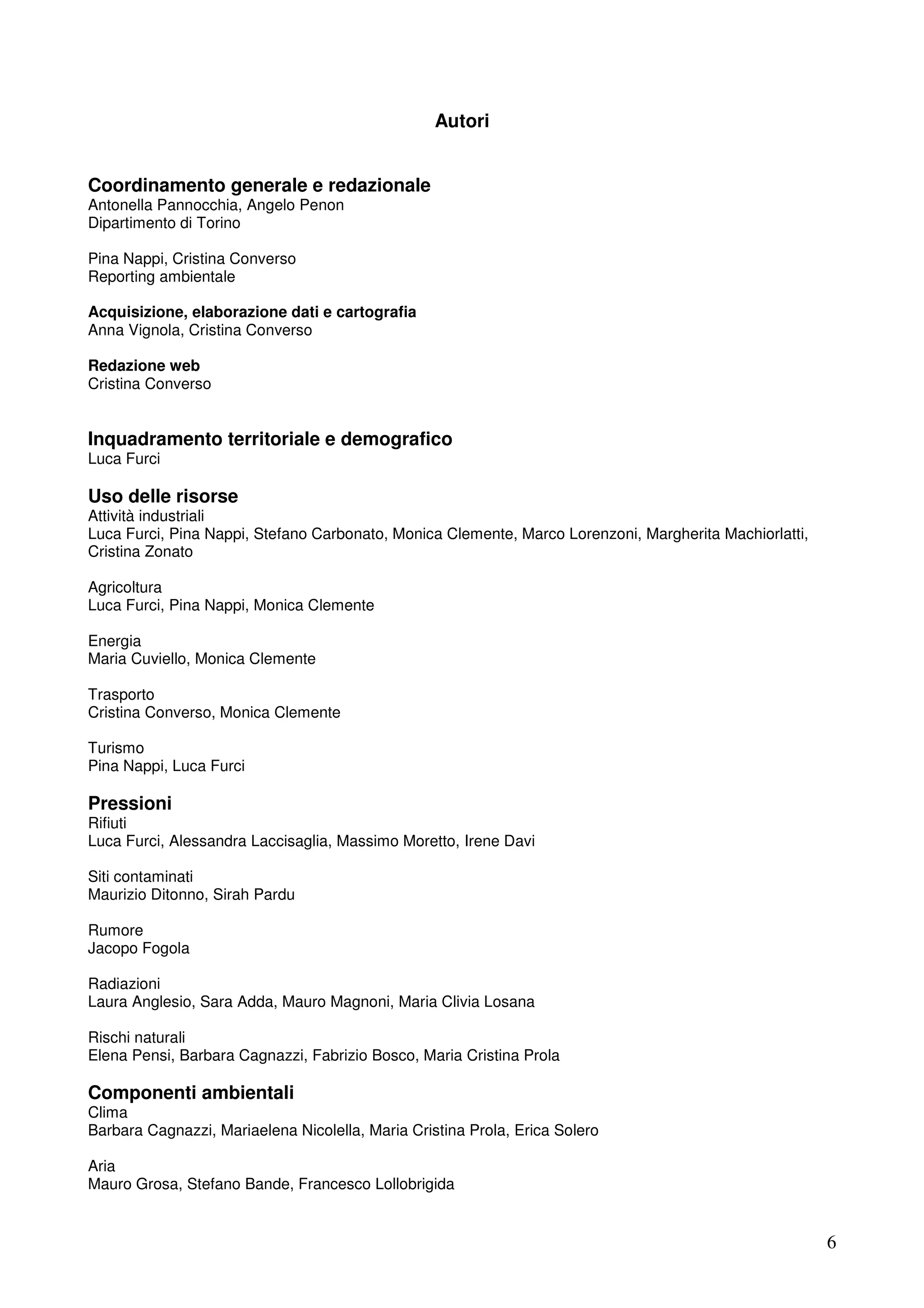 Autori
Coordinamento generale e redazionale
Antonella Pannocchia, Angelo Penon
Dipartimento di Torino
Pina Nappi, Cristina Converso
Reporting ambientale
Acquisizione, elaborazione dati e cartografia
Anna Vignola, Cristina Converso
Redazione web
Cristina Converso

Inquadramento territoriale e demografico
Luca Furci

Uso delle risorse
Attività industriali
Luca Furci, Pina Nappi, Stefano Carbonato, Monica Clemente, Marco Lorenzoni, Margherita Machiorlatti,
Cristina Zonato
Agricoltura
Luca Furci, Pina Nappi, Monica Clemente
Energia
Maria Cuviello, Monica Clemente
Trasporto
Cristina Converso, Monica Clemente
Turismo
Pina Nappi, Luca Furci

Pressioni
Rifiuti
Luca Furci, Alessandra Laccisaglia, Massimo Moretto, Irene Davi
Siti contaminati
Maurizio Ditonno, Sirah Pardu
Rumore
Jacopo Fogola
Radiazioni
Laura Anglesio, Sara Adda, Mauro Magnoni, Maria Clivia Losana
Rischi naturali
Elena Pensi, Barbara Cagnazzi, Fabrizio Bosco, Maria Cristina Prola

Componenti ambientali
Clima
Barbara Cagnazzi, Mariaelena Nicolella, Maria Cristina Prola, Erica Solero
Aria
Mauro Grosa, Stefano Bande, Francesco Lollobrigida

6

 