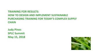 TRAINING FOR RESULTS:
HOW TO DESIGN AND IMPLEMENT SUSTAINABLE
PURCHASING TRAINING FOR TODAY’S COMPLEX SUPPLY
CHAIN
Judy Pines
SPLC Summit
May 15, 2018
 