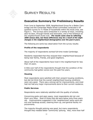21
Survey Results
Executive Summary for Preliminary Results
From June to September 2008, Neighborhood Group for a Better Cam-
bridge and the Cambridge Maple Street Committee conducted a 54
question survey to 71 heads of households within the study area, see
Figure 1. The surveys were conducted in a variety of ways, including;
door-to-door, through friends and associates, and a free barbeque at
the neighborhood’s ELKS club. The results come close to reflecting
2000 census data, but those differences may be a result of the slight
changes in the neighborhood demographics over the past 8 years.
The following are some key observation from the survey results:
Profile of the respondents
The majority of respondents worked full-time inside Cambridge.
Residents responded that they enjoyed their neighborhood because of
being near family, friends, and good neighbors.
About half of the respondents have lived in the neighborhood for less
than 10 years.
A little over half of the respondents thought that the condition of the
community had gotten worse over the past five years.
Housing
Most respondents were satisfied with their present housing conditions,
but did not think that the overall neighborhood housing conditions
were very good. There was a strong call for improvements, and most
had not had any major improvements done to their current residence.
Public Services
Respondents were relatively satisfied with the quality of schools.
Concerning parks and open space, most respondents did not visit
them very often. Most of those that did were below sixty-fives years
old. Improvements suggested in the ‘neighborhood’ parks were eld-
erly and handicap access, cleaning them up, and general facility im-
provements.
The majority thought policing was good, but many respondents
thought they needed better ‘community’ policing. Also, more than half
 