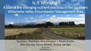 Is It Working?
A look at the changing nutrient practices in the Southern
Willamette Valley Groundwater Management Area
Susanna L. Pearlstein, Jana Compton, J. Renée Brooks,
Alan Henning, Donna Schmitz, Audrey Eldridge
July 31, 2017
SWCS Madison, WI
 