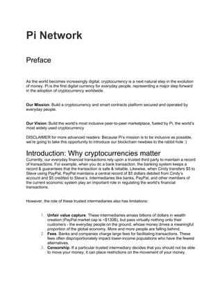 Pi Network
Preface
As the world becomes increasingly digital, cryptocurrency is a next natural step in the evolution
of money. Pi is the first digital currency for everyday people, representing a major step forward
in the adoption of cryptocurrency worldwide.
Our Mission: Build a cryptocurrency and smart contracts platform secured and operated by
everyday people.
Our Vision: Build the world’s most inclusive peer-to-peer marketplace, fueled by Pi, the world’s
most widely used cryptocurrency
DISCLAIMER for more advanced readers: Because Pi’s mission is to be inclusive as possible,
we’re going to take this opportunity to introduce our blockchain newbies to the rabbit hole :)
Introduction: Why cryptocurrencies matter
Currently, our everyday financial transactions rely upon a trusted third party to maintain a record
of transactions. For example, when you do a bank transaction, the banking system keeps a
record & guarantees that the transaction is safe & reliable. Likewise, when Cindy transfers $5 to
Steve using PayPal, PayPal maintains a central record of $5 dollars debited from Cindy’s
account and $5 credited to Steve’s. Intermediaries like banks, PayPal, and other members of
the current economic system play an important role in regulating the world’s financial
transactions.
However, the role of these trusted intermediaries also has limitations:
1. Unfair value capture. These intermediaries amass billions of dollars in wealth
creation (PayPal market cap is ~$130B), but pass virtually nothing onto their
customers - the everyday people on the ground, whose money drives a meaningful
proportion of the global economy. More and more people are falling behind.
2. Fees. Banks and companies charge large fees for facilitating transactions. These
fees often disproportionately impact lower-income populations who have the fewest
alternatives.
3. Censorship. If a particular trusted intermediary decides that you should not be able
to move your money, it can place restrictions on the movement of your money.
 