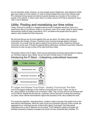 but not extremely useful. However, as more people acquire telephones, each telephone holder
gets more utility out of the network. In order to reward people that come to the network early,
Pi’s individual mining reward and referral rewards decrease as a function of the number of
people in the network. In other words, there is a certain amount of Pi that is reserved for each
“slot” in the Pi Network.
Utility: Pooling and monetizing our time online
Today, everyone is sitting on a veritable treasure trove of untapped resources. Each of us
spend hours day on our phones. While on our phones, each of our views, posts or clicks creates
extraordinary profits for large corporations. At Pi, we believe that people have the right to
capture value created from their resources.
We all know that we can do more together than we can alone. On today’s web, massive
corporations like Google, Amazon, Facebook have immense leverage against individual
consumers. As a result, they are able to capture the lionshare of value created by individual
consumers on the web. Pi levels the playing field by allowing its members to pool their collective
resources so they can get a share of the value that they create.
The graphic below is the Pi Stack, where we see particularly promising opportunities for helping
our members capture value. Below, we go into each of these areas in more detail.
Introducing the Pi Stack - Unleashing underutilized resources
Pi Ledger And Shared Trust Graph - Scaling Trust Across The Web
One of the biggest challenges on the internet is knowing who to trust. Today, we rely on
the rating systems of providers such as Amazon, eBay, Yelp, to know who we can transact with
on the internet. Despite the fact that we, customers, do the hard work of rating and reviewing
our peers, these internet intermediaries capture the lionshare of the value created this work.
Pi’s consensus algorithm, described above, creates a native trust layer that scales trust on the
web without intermediaries. While the value of just one individual’s Security Circle is small, the
aggregate of our individual security circles build a global “trust graph” that help people
understand who on the Pi Network can be trusted. The Pi Network’s global trust graph will
facilitate transactions between strangers that would not have otherwise been possible. Pi’s
 