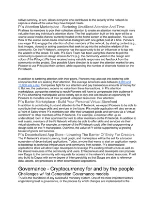 native currency, in turn, allows everyone who contributes to the security of the network to
capture a share of the value they have helped create.
Pi’s Attention Marketplace - Bartering Unutilized Attention And Time
Pi allows its members to pool their collective attention to create an attention market much more
valuable than any individual’s attention alone. The first application built on this layer will be a
scarce social media channel currently hosted on the home screen of the application. You can
think of the scarce social media channel as Instagram with one global post at a time. Pioneers
can wager Pi to engage the attention of other members of the network, by sharing content (e.g.,
text, images, videos) or asking questions that seek to tap into the collective wisdom of the
community. On the Pi Network, everyone has the opportunity to be an influencer or to tap into
the wisdom of the crowd. To date, Pi’s Core Team has been using this channel to poll the
community’s opinion on design choices for Pi (e.g. the community voted on the design and
colors of the Pi logo.) We have received many valuable responses and feedback from the
community on the project. One possible future direction is to open the attention market for any
Pioneer to use Pi to post their content, while expanding the number of channels hosted on the
Pi Network.
In addition to bartering attention with their peers, Pioneers may also opt into bartering with
companies that are seeking their attention. The average American sees between 4,000 and
10,000 ads a day. Companies fight for our attention and pay tremendous amounts of money for
it. But we, the customers, receive no value from these transactions. In Pi’s attention
marketplace, companies seeking to reach Pioneers will have to compensate their audience in
Pi. Pi’s advertising marketplace will be strictly opt-in only and will provide an opportunity for
Pioneers to monetize one of their greatest untapped resources: their attention.
Pi’s Barter Marketplace - Build Your Personal Virtual Storefront
In addition to contributing trust and attention to the Pi Network, we expect Pioneers to be able to
contribute their unique skills and services in the future. Pi’s mobile application will also serve as
a Point of Sales where Pi’s members can offer their untapped goods and services via a “virtual
storefront” to other members of the Pi Network. For example, a member offer up an
underutilized room in their apartment for rent to other members on the Pi Network. In addition to
real assets, members of the Pi Network will also be able to offer skills and services via their
virtual storefronts. For example, a member of the Pi Network could offer their programming or
design skills on the Pi marketplace. Overtime, the value of Pi will be supported by a growing
basket of goods and services.
Pi’s Decentralized App Store - Lowering The Barrier Of Entry For Creators
The Pi Network’s shared currency, trust graph, and marketplace will be the soil for a broader
ecosystem of decentralized applications. Today, anyone that wants to start an application needs
to bootstrap its technical infrastructure and community from scratch. Pi’s decentralized
applications store will allow Dapp developers to leverage Pi’s existing infrastructure as well as
the shared resources of the community and users. Entrepreneurs and developers can propose
new Dapps to the community with requests for access to the network’s shared resources. Pi will
also build its Dapps with some degree of interoperability so that Dapps are able to reference
data, assets, and processes in other decentralized applications.
Governance - Cryptocurrency for and by the people
Challenges w/ 1st Generation Governance models
Trust is the foundation of any successful monetary system. One of the most important factors
engendering trust is governance, or the process by which changes are implemented to the
 