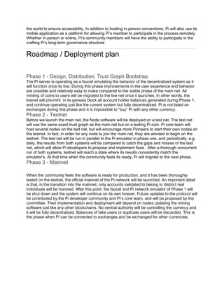 the world to ensure accessibility. In addition to hosting in-person conventions, Pi will also use its
mobile application as a platform for allowing Pi’s member to participate in the process remotely.
Whether in-person or online, Pi’s community members will have the ability to participate in the
crafting Pi’s long-term governance structure.
Roadmap / Deployment plan
Phase 1 - Design, Distribution, Trust Graph Bootstrap.
The Pi server is operating as a faucet emulating the behavior of the decentralized system as it
will function once its live. During this phase improvements in the user experience and behavior
are possible and relatively easy to make compared to the stable phase of the main net. All
minting of coins to users will be migrated to the live net once it launches. In other words, the
livenet will pre-mint in its genesis block all account holder balances generated during Phase 1,
and continue operating just like the current system but fully decentralized. Pi is not listed on
exchanges during this phase and it is impossible to “buy” Pi with any other currency.
Phase 2 - Testnet
Before we launch the main net, the Node software will be deployed on a test net. The test net
will use the same exact trust graph as the main net but on a testing Pi coin. Pi core team will
host several nodes on the test net, but will encourage more Pioneers to start their own nodes on
the testnet. In fact, in order for any node to join the main net, they are advised to begin on the
testnet. The test net will be run in parallel to the Pi emulator in phase one, and periodically, e.g.
daily, the results from both systems will be compared to catch the gaps and misses of the test
net, which will allow Pi developers to propose and implement fixes. After a thorough concurrent
run of both systems, testnet will reach a state where its results consistently match the
emulator’s. At that time when the community feels its ready, Pi will migrate to the next phase.
Phase 3 - Mainnet
When the community feels the software is ready for production, and it has been thoroughly
tested on the testnet, the official mainnet of the Pi network will be launched. An important detail
is that, in the transition into the mainnet, only accounts validated to belong to distinct real
individuals will be honored. After this point, the faucet and Pi network emulator of Phase 1 will
be shut down and the system will continue on its own forever. Future updates to the protocol will
be contributed by the Pi developer community and Pi’s core team, and will be proposed by the
committee. Their implementation and deployment will depend on nodes updating the mining
software just like any other blockchains. No central authority will be controlling the currency and
it will be fully decentralized. Balances of fake users or duplicate users will be discarded. This is
the phase when Pi can be connected to exchanges and be exchanged for other currencies.
 