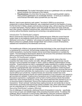 4. Permissioned. The trusted intermediary serves as a gatekeeper who can arbitrarily
prevent anybody from being part of the network.
5. Pseudonymous. At a time when the issue of privacy is gaining greater urgency,
these powerful gatekeepers can accidentally disclose -- or force you to disclose --
more financial information about yourself than you may want.
Bitcoin’s “peer-to-peer electronic cash system,” launched in 2009 by an anonymous
programmer (or group) Satoshi Nakamoto, was a watershed moment for the freedom of money.
For the first time in history, people could securely exchange value, without requiring a third party
or trusted intermediary. Paying in Bitcoin meant that people like Steve and Cindy could pay
each other directly, bypassing institutional fees, obstructions and intrusions. Bitcoin was truly a
currency without boundaries, powering and connecting a new global economy.
Introduction To Distributed Ledgers
Bitcoin achieved this historical feat by using a distributed record. While the current financial
system relies on the traditional central record of truth, the Bitcoin record is maintained by a
distributed community of “validators,” who access and update this public ledger. Imagine the
Bitcoin protocol as a globally shared “Google Sheet” that contains a record of transactions,
validated and maintained by this distributed community.
The breakthrough of Bitcoin (and general blockchain technology) is that, even though the record
is maintained by a community, the technology enables them to always reach consensus on
truthful transactions, insuring that cheaters cannot record false transactions or overtake the
system. This technological advancement allows for the removal of the centralized intermediary,
without compromising transactional financial security.
Benefits Of Distributed Ledgers
In addition to decentralization, bitcoin, or cryptocurrencies in general, share a few nice
properties that make money smarter and safer, although different cryptocurrencies may be
stronger in some properties and weaker in others, based on different implementations of their
protocols. Cryptocurrencies are held in cryptographic wallets identified by a publicly accessible
address, and is secured by a very strong privately held password, called the private key. This
private key cryptographically signs transaction and is virtually impossible to create fraudulent
signatures. This provides security and unseizability. Unlike traditional bank accounts that can be
seized by government authorities, the cryptocurrency in your wallet can never be taken away by
anyone without your private key. Cryptocurrencies are censorship resistant due to the
decentralized nature because anyone can submit transactions to any computer in the network to
get recorded and validated. Cryptocurrency transactions are immutable because each block of
transactions represents a cryptographic proof (a hash) of all the previous blocks that existed
before that. Once someone sends you money, they cannot steal back their payment to you (i.e.,
no bouncing checks in blockchain). Some of the cryptocurrencies can even support atomic
transactions. “Smart contracts” built atop these cryptocurrencies do not merely rely on law for
enforcement, but directly enforced through publicly auditable code, which make them trustless
and can potentially get rid of middlemen in many businesses, e.g. Escrow for real estate.
Securing Distributed Ledgers (Mining)
One of challenges of maintaining a distributed record of transactions is security -- specifically,
how to have an open and editable ledger while preventing fraudulent activity. To address this
challenge, Bitcoin introduced a novel process called Mining (using the consensus algorithm
“Proof of Work”) to determine who is “trusted” to make updates to the shared record of
 