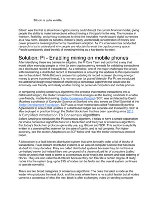 Bitcoin is quite volatile.
Bitcoin was the first to show how cryptocurrency could disrupt the current financial model, giving
people the ability to make transactions without having a third party in the way. The increase in
freedom, flexibility, and privacy continues to drive the inevitable march toward digital currencies
as a new norm. Despite its benefits, Bitcoin’s (likely unintended) concentration of money and
power present a meaningful barrier to mainstream adoption. As Pi’s core team has conducted
research to try to understand why people are reluctant to enter the cryptocurrency space.
People consistently cited the risk of investing/mining as a key barrier to entry.
Solution: Pi - Enabling mining on mobile phones
After identifying these key barriers to adoption, the Pi Core Team set out to find a way that
would allow everyday people to mine (or earn cryptocurrency rewards for validating transactions
on a distributed record of transactions). As a refresher, one of the major challenges that arises
with maintaining a distributed record of transactions is ensuring that updates to this open record
are not fraudulent. While Bitcoin’s process for updating its record is proven (burning energy /
money to prove trustworthiness), it is not very user (or planet!) friendly. For Pi, we introduced
the additional design requirement of employing a consensus algorithm that would also be
extremely user friendly and ideally enable mining on personal computers and mobile phones.
In comparing existing consensus algorithms (the process that records transactions into a
distributed ledger), the Stellar Consensus Protocol emerges as the leading candidate to enable
user-friendly, mobile-first mining. Stellar Consensus Protocol (SCP) was architected by David
Mazières a professor of Computer Science at Stanford who also serves as Chief Scientist at the
Stellar Development Foundation. SCP uses a novel mechanism called Federated Byzantine
Agreements to ensure that updates to a distributed ledger are accurate and trustworthy. SCP is
also deployed in practice through the Stellar blockchain that has been operating since 2015.
A Simplified Introduction To Consensus Algorithms
Before jumping to introducing the Pi consensus algorithm, it helps to have a simple explanation
on what a consensus algorithm does for a blockchain and the types of consensus algorithms
that today’s blockchain protocols generally use, e.g. Bitcoin and SCP. This section is explicitly
written in a oversimplified manner for the sake of clarity, and is not complete. For higher
accuracy, see the section Adaptations to SCP below and read the stellar consensus protocol
paper.
A blockchain is a fault-tolerant distributed system that aims to totally order a list of blocks of
transactions. Fault-tolerant distributed systems is an area of computer science that has been
studied for many decades. They are called distributed systems because they do not have a
centralized server but instead they are composed of a decentralized list of computers (called
nodes or peers) that need to come to a consensus as to what is the content and total ordering of
blocks. They are also called fault-tolerant because they can tolerate a certain degree of faulty
nodes into the system (e.g. up to 33% of nodes can be faulty and the overall system continues
to operate normally).
There are two broad categories of consensus algorithms: The ones that elect a node as the
leader who produces the next block, and the ones where there is no explicit leader but all nodes
come to a consensus of what the next block is after exchanging votes by sending computer
 