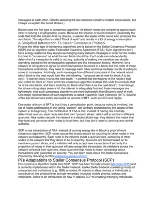 messages to each other. (Strictly speaking the last sentence contains multiple inaccuracies, but
it helps us explain the broad strokes.)
Bitcoin uses the first type of consensus algorithm: All bitcoin nodes are competing against each
other in solving a cryptographic puzzle. Because the solution is found randomly, essentially the
node that finds the solution first, by chance, is elected the leader of the round who produces the
next block. This algorithm is called “Proof of work” and results in a lot of energy consumption.
A Simplified Introduction To Stellar Consensus Protocol
Pi uses the other type of consensus algorithms and is based on the Stellar Consensus Protocol
(SCP) and an algorithm called Federated Byzantine Agreement (FBA). Such algorithms don’t
have energy waste but they require exchanging many network messages in order for the nodes
to come to “consensus” on what the next block should be. Each node can independently
determine if a transaction is valid or not, e.g. authority of making the transition and double
spending, based on the cryptographic signature and the transaction history. However, for a
network of computers to agree on which transactions to record in a block and the order of these
transactions and blocks, they need to message each other and have multiple rounds of voting to
come to consensus. Intuitively, such messages from different computers in the network about
which block is the next would look like the following: “I propose we all vote for block A to be
next”; “I vote for block A to be the next block”; “I confirm that the majority of the nodes I trust
also voted for block A”, from which the consensus algorithm enables this node to conclude that
“A is the next block; and there could be no block other than A as the next block”; Even though
the above voting steps seem a lot, the internet is adequately fast and these messages are
lightweight, thus such consensus algorithms are more lightweight than Bitcoin’s proof of work.
One major representative of such algorithms is called Byzantine Fault Tolerance (BFT). Several
of the top blockchains today are based on variants of BFT, such as NEO and Ripple.
One major criticism of BFT is that it has a centralization point: because voting is involved, the
set of nodes participating in the voting “quorum” are centrally determined by the creator of the
system in its beginning. The contribution of FBA is that, instead of having one centrally
determined quorum, each node sets their own “quorum slices”, which will in turn form different
quorums. New nodes can join the network in a decentralized way: they declare the nodes that
they trust and convince other nodes to trust them, but they don’t have to convince any central
authority.
SCP is one instantiation of FBA. Instead of burning energy like in Bitcoin’s proof of work
consensus algorithm, SCP nodes secure the shared record by vouching for other nodes in the
network as trustworthy. Each node in the network builds a quorum slice, consisting of other
nodes in the network that they deem to be trustworthy. Quorums are formed based on its
members quorum slices, and a validator will only accept new transactions if and only if a
proportion of nodes in their quorums will also accept the transaction. As validators across the
network construct their quorums, these quorums help nodes to reach consensus about
transactions with guarantee on security. You can learn more about the Stellar Consensus
Protocol by checking out this technical summary of SCP.
Pi’s Adaptations to Stellar Consensus Protocol (SCP)
Pi’s consensus algorithm builds atop SCP. SCP has been formally proven [Mazieres 2015] and
is currently implemented within the Stellar Network. Unlike Stellar Network consisting mostly of
companies and institutions (e.g., IBM) as nodes, Pi intends to allow devices of individuals to
contribute on the protocol level and get rewarded, including mobile phones, laptops and
computers. Below is an introduction on how Pi applies SCP to enabling mining by individuals.
 