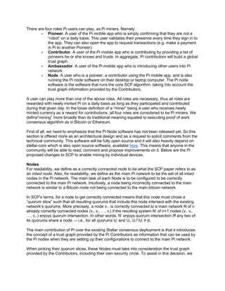 There are four roles Pi users can play, as Pi miners. Namely:
• Pioneer. A user of the Pi mobile app who is simply confirming that they are not a
“robot” on a daily basis. This user validates their presence every time they sign in to
the app. They can also open the app to request transactions (e.g. make a payment
in Pi to another Pioneer)
• Contributor. A user of the Pi mobile app who is contributing by providing a list of
pioneers he or she knows and trusts. In aggregate, Pi contributors will build a global
trust graph.
• Ambassador. A user of the Pi mobile app who is introducing other users into Pi
network.
• Node. A user who is a pioneer, a contributor using the Pi mobile app, and is also
running the Pi node software on their desktop or laptop computer. The Pi node
software is the software that runs the core SCP algorithm, taking into account the
trust graph information provided by the Contributors.
A user can play more than one of the above roles. All roles are necessary, thus all roles are
rewarded with newly minted Pi on a daily basis as long as they participated and contributed
during that given day. In the loose definition of a “miner” being a user who receives newly
minted currency as a reward for contributions, all four roles are considered to be Pi miners. We
define“mining” more broadly than its traditional meaning equated to executing proof of work
consensus algorithm as in Bitcoin or Ethereum.
First of all, we need to emphasize that the Pi Node software has not been released yet. So this
section is offered more as an architectural design and as a request to solicit comments from the
technical community. This software will be fully open source and it will also heavily depend on
stellar-core which is also open source software, available here. This means that anyone in the
community will be able to read, comment and propose improvements on it. Below are the Pi
proposed changes to SCP to enable mining by individual devices.
Nodes
For readability, we define as a correctly connected node to be what the SCP paper refers to as
an intact node. Also, for readability, we define as the main Pi network to be the set of all intact
nodes in the Pi network. The main task of each Node is to be configured to be correctly
connected to the main Pi network. Intuitively, a node being incorrectly connected to the main
network is similar to a Bitcoin node not being connected to the main bitcoin network.
In SCP’s terms, for a node to get correctly connected means that this node must chose a
“quorum slice” such that all resulting quorums that include this node intersect with the existing
network’s quorums. More precisely, a node vn+1 is correctly connected to a main network N of n
already correctly connected nodes (v1, v2, …, vn) if the resulting system N’ of n+1 nodes (v1, v2,
…, vn+1) enjoys quorum intersection. In other words, N’ enjoys quorum intersection iff any two of
its quorums share a node. -- i.e., for all quorums U1 and U2, U1∩U2 ≠ ∅.
The main contribution of Pi over the existing Stellar consensus deployment is that it introduces
the concept of a trust graph provided by the Pi Contributors as information that can be used by
the Pi nodes when they are setting up their configurations to connect to the main Pi network.
When picking their quorum slices, these Nodes must take into consideration the trust graph
provided by the Contributors, including their own security circle. To assist in this decision, we
 