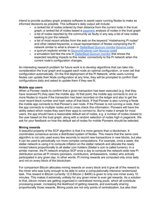 intend to provide auxiliary graph analysis software to assist users running Nodes to make as
informed decisions as possible. This software’s daily output will include:
• a ranked list of nodes ordered by their distance from the current node in the trust
graph; a ranked list of nodes based a pagerank analysis of nodes in the trust graph
• a list of nodes reported by the community as faulty in any way a list of new nodes
seeking to join the network
• a list of most recent articles from the web on the keyword “misbehaving Pi nodes”
and other related keywords; a visual representation of Nodes comprising the Pi
network similar to what is shown in StellarBeat Quorum monitor [source code]
• a quorum explorer similar to QuorumExplorer.com [source code]
• a simulation tool like the one in StellarBeat Quorum monitor that shows the
expected resulting impacts to this nodes’ connectivity to the Pi network when the
current node’s configuration changes.
An interesting research problem for future work is to develop algorithms that can take into
consideration the trust graph and suggest each node an optimal configuration, or even set that
configuration automatically. On the first deployment of the Pi Network, while users running
Nodes can update their Node configuration at any time, they will be prompted to confirm their
configurations daily and asked to update them if they see fit.
Mobile app users
When a Pioneer needs to confirm that a given transaction has been executed (e.g. that they
have received Pi) they open the mobile app. At that point, the mobile app connects to one or
more Nodes to inquire if the transaction has been recorded on the ledger and also to get the
most recent block number and hash value of that block. If that Pioneer is also running a Node
the mobile app connects to that Pioneer’s own node. If the Pioneer is not running a node, then
the app connects to multiple nodes and to cross check this information. Pioneers will have the
ability select which nodes they want their apps to connect to. But to make it simple for most
users, the app should have a reasonable default set of nodes, e.g. a number of nodes closest to
the user based on the trust graph, along with a random selection of nodes high in pagerank. We
ask for your feedback on how the default set of nodes for mobile Pioneers should be selected.
Mining rewards
A beautiful property of the SCP algorithm is that it is more generic than a blockchain. It
coordinates consensus across a distributed system of Nodes. This means that the same core
algorithm is not only used every few seconds to record new transactions in new blocks, but also
it can be used to periodically run more complex computations. For example, once a week, the
stellar network is using it to compute inflation on the stellar network and allocate the newly
minted tokens proportionally to all stellar coin holders (Stellar’s coin is called lumens). In a
similar manner, the Pi network employs SCP once a day to compute the network-wide new Pi
distribution across all Pi miners (pioneers, contributors, ambassadors, nodes) who actively
participated in any given day. In other words, Pi mining rewards are computed only once daily
and not on every block of the blockchain.
For comparison Bitcoin allocates mining rewards on every block and it give all of the reward to
the miner who was lucky enough to be able to solve a computationally intensive randomized
task. This reward in Bitcoin currently 12.5 Bitcoin (~$40K) is given to only one miner every 10
minutes. This makes it extremely unlikely for any given miner to ever get rewards. As a solution
to that, bitcoin miners are getting organized in centralized mining pools, which all contribute
processing power, increasing the likelihood of getting rewards, and eventually sharing
proportionally those rewards. Mining pools are not only points of centralization, but also their
 