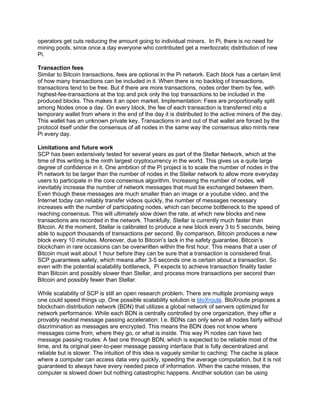 operators get cuts reducing the amount going to individual miners. In Pi, there is no need for
mining pools, since once a day everyone who contributed get a meritocratic distribution of new
Pi.
Transaction fees
Similar to Bitcoin transactions, fees are optional in the Pi network. Each block has a certain limit
of how many transactions can be included in it. When there is no backlog of transactions,
transactions tend to be free. But if there are more transactions, nodes order them by fee, with
highest-fee-transactions at the top and pick only the top transactions to be included in the
produced blocks. This makes it an open market. Implementation: Fees are proportionally split
among Nodes once a day. On every block, the fee of each transaction is transferred into a
temporary wallet from where in the end of the day it is distributed to the active miners of the day.
This wallet has an unknown private key. Transactions in and out of that wallet are forced by the
protocol itself under the consensus of all nodes in the same way the consensus also mints new
Pi every day.
Limitations and future work
SCP has been extensively tested for several years as part of the Stellar Network, which at the
time of this writing is the ninth largest cryptocurrency in the world. This gives us a quite large
degree of confidence in it. One ambition of the Pi project is to scale the number of nodes in the
Pi network to be larger than the number of nodes in the Stellar network to allow more everyday
users to participate in the core consensus algorithm. Increasing the number of nodes, will
inevitably increase the number of network messages that must be exchanged between them.
Even though these messages are much smaller than an image or a youtube video, and the
Internet today can reliably transfer videos quickly, the number of messages necessary
increases with the number of participating nodes, which can become bottleneck to the speed of
reaching consensus. This will ultimately slow down the rate, at which new blocks and new
transactions are recorded in the network. Thankfully, Stellar is currently much faster than
Bitcoin. At the moment, Stellar is calibrated to produce a new block every 3 to 5 seconds, being
able to support thousands of transactions per second. By comparison, Bitcoin produces a new
block every 10 minutes. Moreover, due to Bitcoin’s lack in the safety guarantee, Bitcoin’s
blockchain in rare occasions can be overwritten within the first hour. This means that a user of
Bitcoin must wait about 1 hour before they can be sure that a transaction is considered final.
SCP guarantees safety, which means after 3-5 seconds one is certain about a transaction. So
even with the potential scalability bottleneck, Pi expects to achieve transaction finality faster
than Bitcoin and possibly slower than Stellar, and process more transactions per second than
Bitcoin and possibly fewer than Stellar.
While scalability of SCP is still an open research problem. There are multiple promising ways
one could speed things up. One possible scalability solution is bloXroute. BloXroute proposes a
blockchain distribution network (BDN) that utilizes a global network of servers optimized for
network performance. While each BDN is centrally controlled by one organization, they offer a
provably neutral message passing acceleration. I.e. BDNs can only serve all nodes fairly without
discrimination as messages are encrypted. This means the BDN does not know where
messages come from, where they go, or what is inside. This way Pi nodes can have two
message passing routes: A fast one through BDN, which is expected to be reliable most of the
time, and its original peer-to-peer message passing interface that is fully decentralized and
reliable but is slower. The intuition of this idea is vaguely similar to caching: The cache is place
where a computer can access data very quickly, speeding the average computation, but it is not
guaranteed to always have every needed piece of information. When the cache misses, the
computer is slowed down but nothing catastrophic happens. Another solution can be using
 
