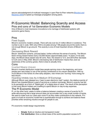secure acknowledgment of multicast messages in open Peer-to-Peer networks [Nicolosi and
Mazieres 2004] to speed up message propagation among peers.
Pi Economic Model: Balancing Scarcity and Access
Pros and cons of 1st Generation Economic Models
One of Bitcoin’s most impressive innovations is its marriage of distributed systems with
economic game theory.
Pros
Fixed Supply
Bitcoin’s economic model is simple. There will only ever be 21 million Bitcoin in existence. This
number is set in code. With only 21M to circulate among 7.5B people around the world, there is
not enough Bitcoin to go around. This scarcity is one of most important drivers of Bitcoin’s
value.
Decreasing Block Reward
Bitcoin’ distribution scheme, pictured below, further enforces this sense of scarcity. The Bitcoin
block mining reward halves every 210,000 blocks (approximately every ~4 years.) In its early
days, the Bitcoin block reward was 50 coins. Now, the reward is 12.5, and will further decrease
to 6.25 coins in May 2020. Bitcoin’s decreasing rate of distribution means that, even as
awareness of the currency grows, there is less to actually mine.
Cons
Inverted Means Uneven
Bitcoin’s inverted distribution model (less people earning more in the beginning, and more
people earn less today) is one of the primary contributors to its uneven distribution. With so
much Bitcoin in the hands of a few early adopters, new miners are “burning” more energy for
less bitcoin.
Hoarding Inhibits Use As A Medium Of Exchange
Although Bitcoin was released as a “peer to peer electronic cash” system, the relative scarcity of
Bitcoin has impeded Bitcoin’s goal of serving as a medium exchange. Bitcoin’s scarcity has led
to its perception as a form of “digital gold” or a digital store of value. The result of this perception
is that many Bitcoin holders are unwilling to spend Bitcoin on day-to-day expenses.
The Pi Economic Model
Pi, on the other hand, seeks to strike a balance between creating a sense of scarcity for Pi,
while still ensuring that a large amount does not accumulate into a very small number of hands.
We want to make sure our users earn more Pi as they make contributions to the network. Pi’s
goal is to build an economic model that is sophisticated enough to achieve and balance these
priorities while remaining intuitive enough for people to use.
Pi’s economic model design requirements:
• Simple: Build an intuitive and transparent model
• Fair distribution: Give a critical mass of the world’s population access to Pi
 