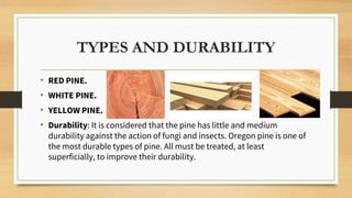 TYPES AND DURABILITY
• RED PINE.
• WHITE PINE.
• YELLOW PINE.
• Durability: It is considered that the pine has little and medium
durability against the action of fungi and insects. Oregon pine is one of
the most durable types of pine. All must be treated, at least
superficially, to improve their durability.
 