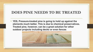 DOES PINE NEEDS TO BE TREATED
• YES, Pressure-treated pine is going to hold up against the
elements much better. This is due to chemical preservatives.
Treated pine, however, can be a great solution for other
outdoor projects including decks or even fences
 