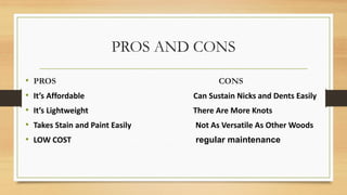 PROS AND CONS
• PROS CONS
• It’s Affordable Can Sustain Nicks and Dents Easily
• It’s Lightweight There Are More Knots
• Takes Stain and Paint Easily Not As Versatile As Other Woods
• LOW COST regular maintenance
 