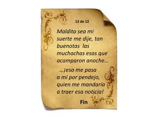 12 de 12Maldita sea mi suerte me dije, tan buenotas  las muchachas esas que acamparon anoche…  …¡eso me pasaa mi por pendejo, quien me mandaría a traer esa noticia!Fin