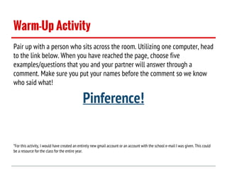 Warm-Up Activity
Pair up with a person who sits across the room. Utilizing one computer, head
to the link below. When you have reached the page, choose five
examples/questions that you and your partner will answer through a
comment. Make sure you put your names before the comment so we know
who said what!

Pinference!
*For this activity, I would have created an entirely new gmail account or an account with the school e-mail I was given. This could
be a resource for the class for the entire year.

 