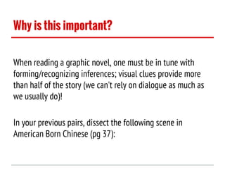 Why is this important?
When reading a graphic novel, one must be in tune with
forming/recognizing inferences; visual clues provide more
than half of the story (we can't rely on dialogue as much as
we usually do)!
In your previous pairs, dissect the following scene in
American Born Chinese (pg 37):

 