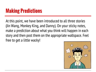 Making Predictions
At this point, we have been introduced to all three stories
(Jin Wang, Monkey King, and Danny). On your sticky notes,
make a prediction about what you think will happen in each
story and then post them on the appropriate wallspace. Feel
free to get a little wacky!

 