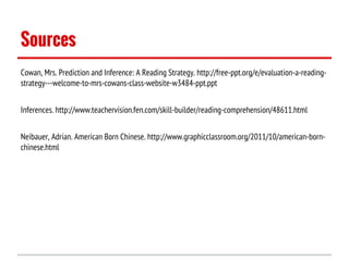 Sources
Cowan, Mrs. Prediction and Inference: A Reading Strategy. http://free-ppt.org/e/evaluation-a-readingstrategy---welcome-to-mrs-cowans-class-website-w3484-ppt.ppt
Inferences. http://www.teachervision.fen.com/skill-builder/reading-comprehension/48611.html
Neibauer, Adrian. American Born Chinese. http://www.graphicclassroom.org/2011/10/american-bornchinese.html

 